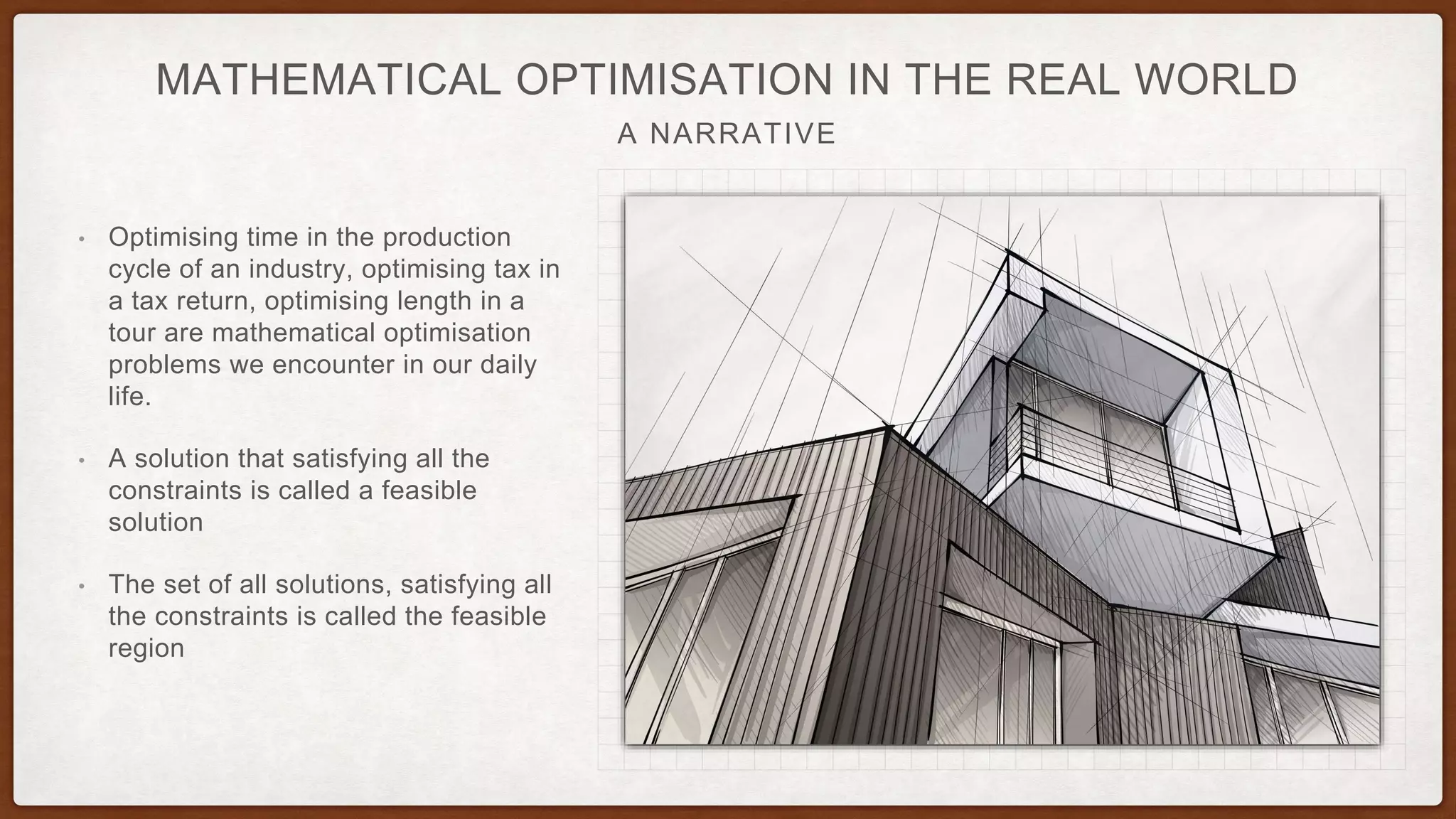 A NARRATIVE
MATHEMATICAL OPTIMISATION IN THE REAL WORLD
• Optimising time in the production
cycle of an industry, optimising tax in
a tax return, optimising length in a
tour are mathematical optimisation
problems we encounter in our daily
life.
• A solution that satisfying all the
constraints is called a feasible
solution
• The set of all solutions, satisfying all
the constraints is called the feasible
region
 