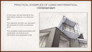 DATA FITTING
PRACTICAL EXAMPLES OF USING MATHEMATICAL
OPTIMISATION
• In this case, we are looking for the
best fitting model for our observed
data.
• The objective function can represent
the measure of misfit or prediction
error.
• The variables model parameters and
constraints can feature prior
information and parameter limits.
 