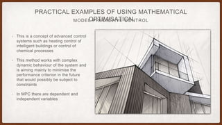 MODEL PREDICTIVE CONTROL
PRACTICAL EXAMPLES OF USING MATHEMATICAL
OPTIMISATION
• This is a concept of advanced control
systems such as heating control of
intelligent buildings or control of
chemical processes
• This method works with complex
dynamic behaviour of the system and
is aiming mainly to minimise the
performance criterion in the future
that would possibly be subject to
constraints
• In MPC there are dependent and
independent variables
 