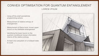 LOREM IPSUM
CONVEX OPTIMISATION FOR QUANTUM ENTANGLEMENT
• Using off the shelf semidefinite
programming solvers
• Measurement of relative entropy of
entanglement
• Measurement of Rains bond, known upper
bound on the distillable entanglement
• Identifying the lower bound on the
quantum conditional mutual information
interns of the relative entropy
• At least one subsystem of a multipart state
is a quit
 
