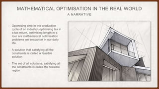 A NARRATIVE
MATHEMATICAL OPTIMISATION IN THE REAL WORLD
• Optimising time in the production
cycle of an industry, optimising tax in
a tax return, optimising length in a
tour are mathematical optimisation
problems we encounter in our daily
life.
• A solution that satisfying all the
constraints is called a feasible
solution
• The set of all solutions, satisfying all
the constraints is called the feasible
region
 