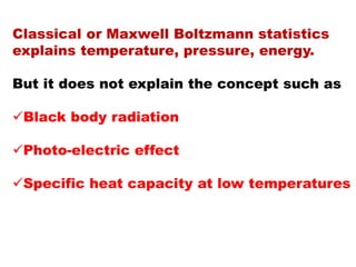 Classical or Maxwell Boltzmann statistics
explains temperature, pressure, energy.
But it does not explain the concept such as
Black body radiation
Photo-electric effect
Specific heat capacity at low temperatures
 