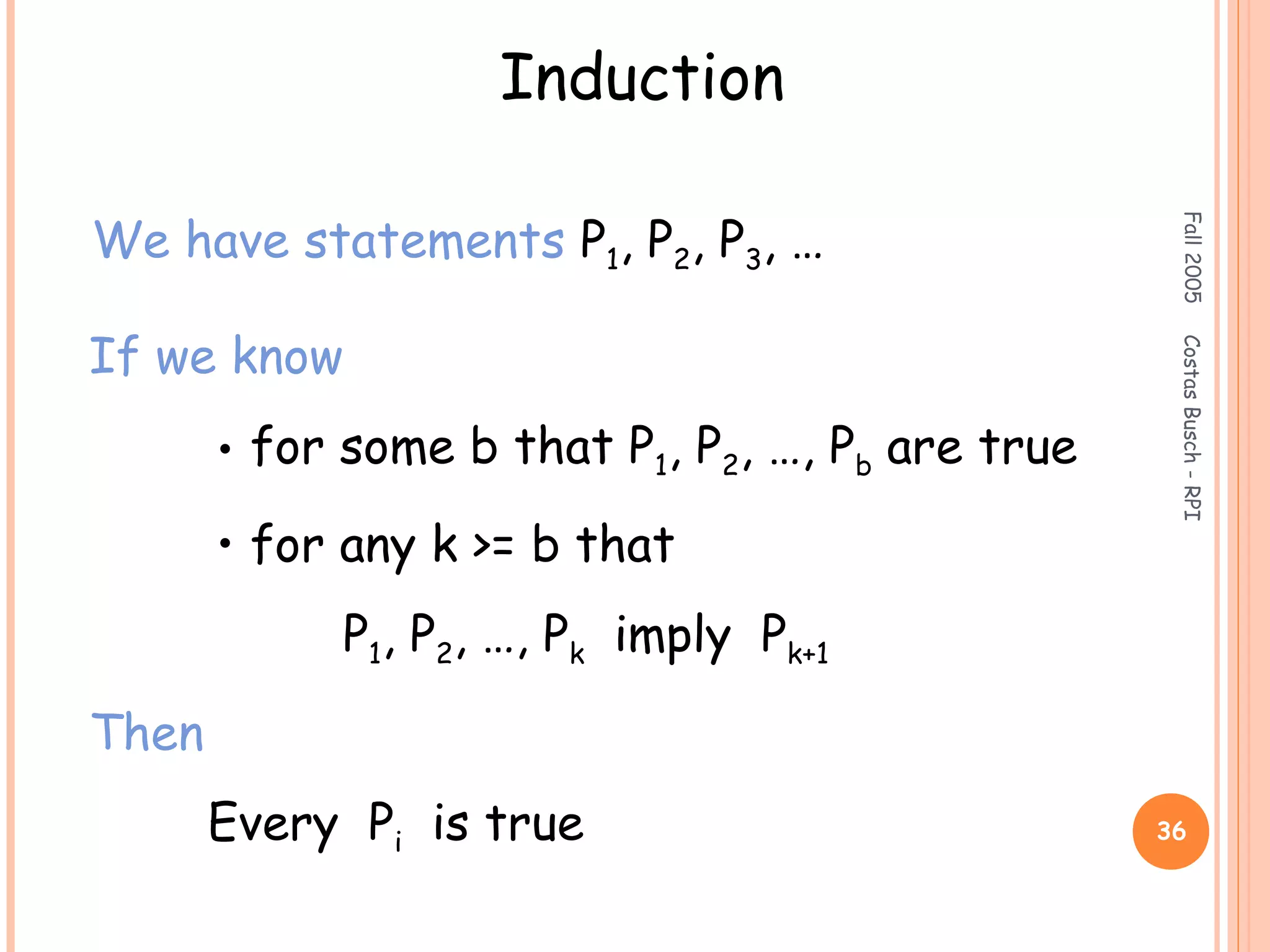 Fall2005CostasBusch-RPI
36
Induction
We have statements P1, P2, P3, …
If we know
• for some b that P1, P2, …, Pb are true
• for any k >= b that
P1, P2, …, Pk imply Pk+1
Then
Every Pi is true
 
