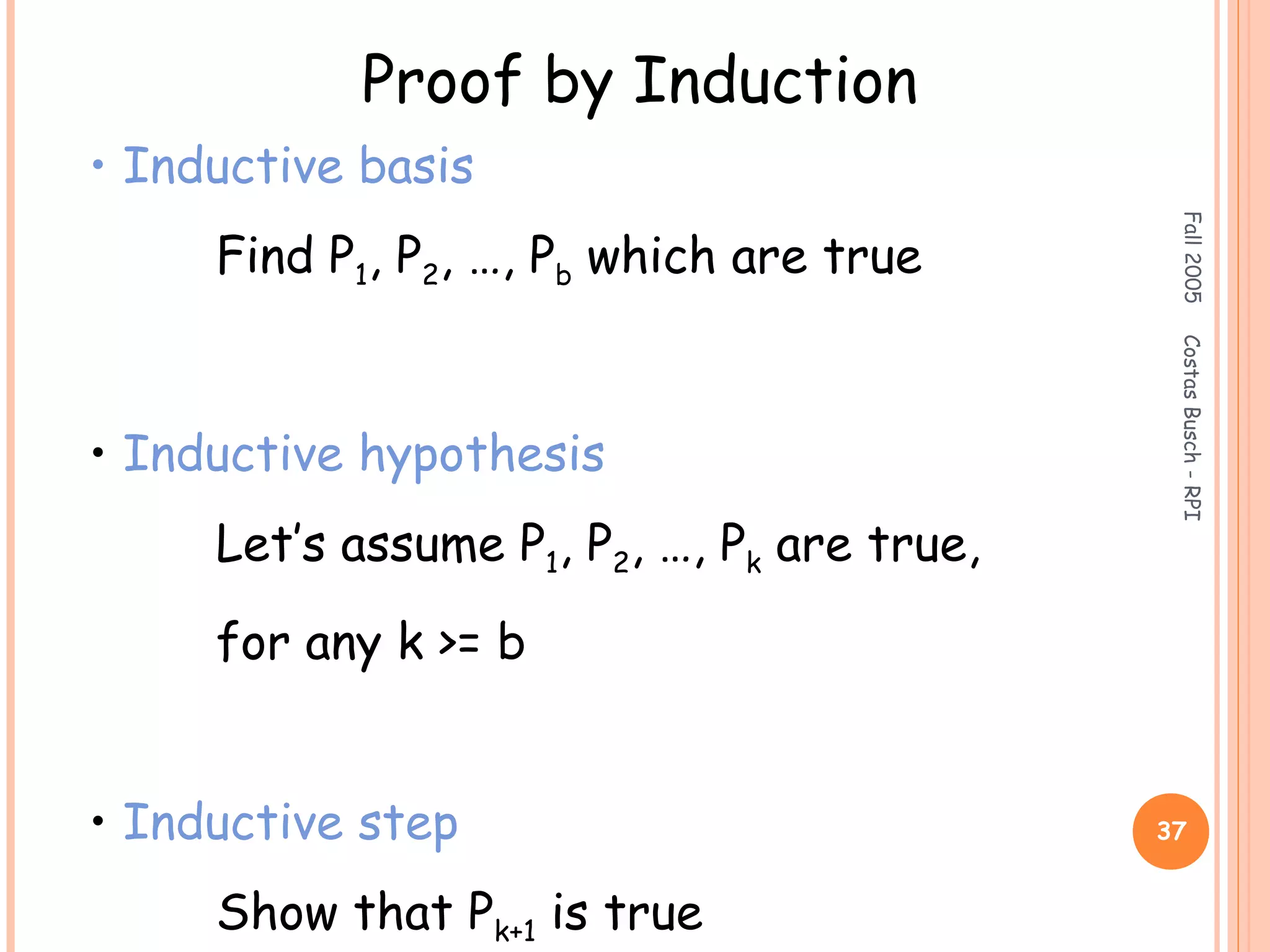 Fall2005CostasBusch-RPI
37
Proof by Induction
• Inductive basis
Find P1, P2, …, Pb which are true
• Inductive hypothesis
Let’s assume P1, P2, …, Pk are true,
for any k >= b
• Inductive step
Show that Pk+1 is true
 