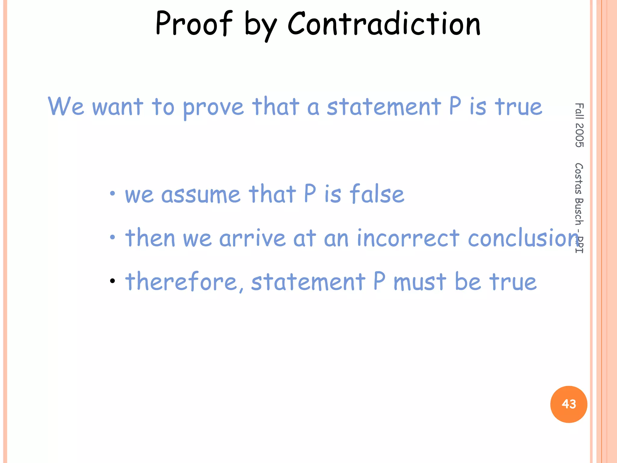 Fall2005CostasBusch-RPI
43
Proof by Contradiction
We want to prove that a statement P is true
• we assume that P is false
• then we arrive at an incorrect conclusion
• therefore, statement P must be true
 