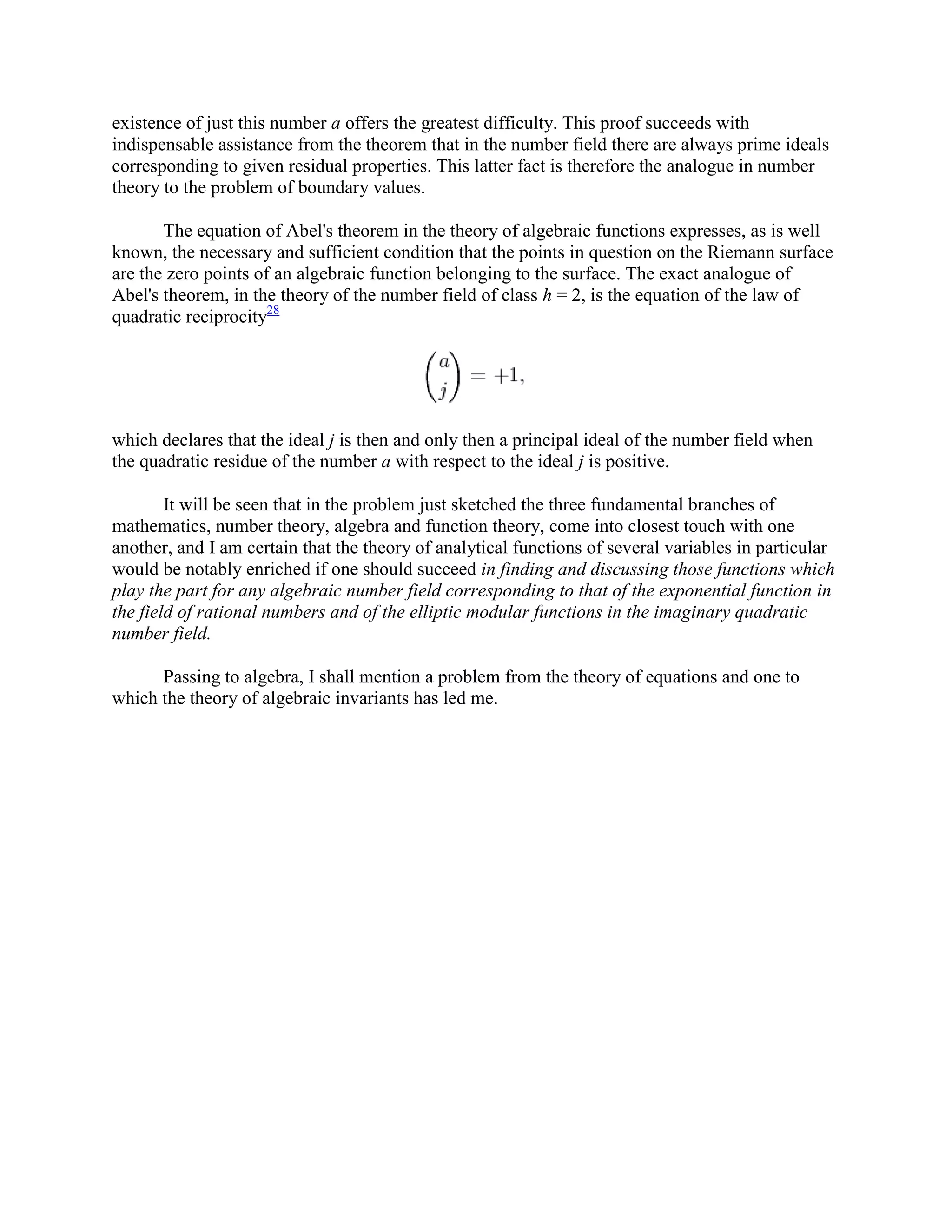 existence of just this number a offers the greatest difficulty. This proof succeeds with
indispensable assistance from the theorem that in the number field there are always prime ideals
corresponding to given residual properties. This latter fact is therefore the analogue in number
theory to the problem of boundary values.
The equation of Abel's theorem in the theory of algebraic functions expresses, as is well
known, the necessary and sufficient condition that the points in question on the Riemann surface
are the zero points of an algebraic function belonging to the surface. The exact analogue of
Abel's theorem, in the theory of the number field of class h = 2, is the equation of the law of
quadratic reciprocity28
which declares that the ideal j is then and only then a principal ideal of the number field when
the quadratic residue of the number a with respect to the ideal j is positive.
It will be seen that in the problem just sketched the three fundamental branches of
mathematics, number theory, algebra and function theory, come into closest touch with one
another, and I am certain that the theory of analytical functions of several variables in particular
would be notably enriched if one should succeed in finding and discussing those functions which
play the part for any algebraic number field corresponding to that of the exponential function in
the field of rational numbers and of the elliptic modular functions in the imaginary quadratic
number field.
Passing to algebra, I shall mention a problem from the theory of equations and one to
which the theory of algebraic invariants has led me.
 
