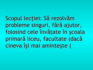 Scopul lecţiei: Să rezolvăm
probleme singuri, fără ajutor,
folosind cele învăţate în şcoala
primară liceu, facultate (dacă
cineva îşi mai aminteşte (
 
