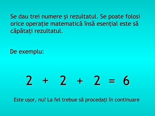 Se dau trei numere şi rezultatul. Se poate folosi
orice operaţie matematică însă esenţial este să
căpătaţi rezultatul.


De exemplu:




      2 + 2 + 2 = 6
 Este uşor, nu? La fel trebue să procedaţi în continuare
 