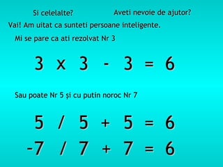 Si celelalte?            Aveti nevoie de ajutor?
Vai! Am uitat ca sunteti persoane inteligente.
  Mi se pare ca ati rezolvat Nr 3


       3 x 3 - 3 = 6
 Sau poate Nr 5 şi cu putin noroc Nr 7



      5 / 5 + 5 = 6
     -7 / 7 + 7 = 6
 