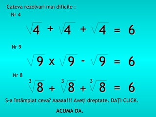 Cateva rezolvari mai dificile :
 Nr 4


              4 + 4 + 4 = 6
  Nr 9


              9 x 9 - 9 = 6
   Nr 8
          3             3          3
              8+ 8+ 8 = 6
S-a întâmplat ceva? Aaaaa!!! Aveţi dreptate. DAŢI CLICK.

                      ACUMA DA.
 