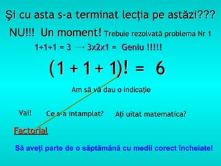 Şi cu asta s-a terminat lecţia pe astăzi???
NU!!! Un moment! Trebuie rezolvată problema Nr 1
         1+1+1 = 3       3x2x1 = Geniu !!!!!

             ( 1 + 1 + 1)! = 6
                     Am să vă dau o indicaţie


  Vai!     Ce s-a intamplat?      Aţi uitat matematica?

 Factorial

 Să aveţi parte de o săptămână cu medii corect încheiate!
 