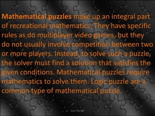 Mathematical puzzles make up an integral part
of recreational mathematics. They have specific
rules as do multiplayer video games, but they
do not usually involve competition between two
or more players. Instead, to solve such a puzzle,
the solver must find a solution that satisfies the
given conditions. Mathematical puzzles require
mathematics to solve them. Logic puzzle are a
common type of mathematical puzzle.
Asya Thomas
 