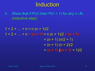 10
Induction
2. Show that if P(n) then P(n + 1) for any nN.
(inductive step)
1 + 2 + … + n = n (n + 1)/2
1 + 2 + … + n + (n + 1) = n (n + 1)/2 + (n + 1)
= (n + 1) (n/2 + 1)
= (n + 1) (n + 2)/2
= (n + 1) ((n + 1) + 1)/2
April 9, 2024 Dept. of CSE, KUET
 