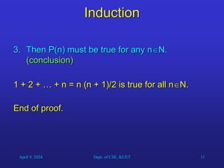 11
Induction
3. Then P(n) must be true for any nN.
(conclusion)
1 + 2 + … + n = n (n + 1)/2 is true for all nN.
End of proof.
April 9, 2024 Dept. of CSE, KUET
 