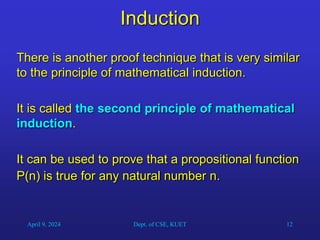 12
Induction
There is another proof technique that is very similar
to the principle of mathematical induction.
It is called the second principle of mathematical
induction.
It can be used to prove that a propositional function
P(n) is true for any natural number n.
April 9, 2024 Dept. of CSE, KUET
 