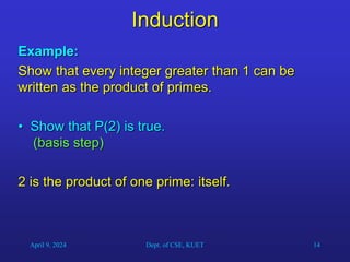 14
Induction
Example:
Show that every integer greater than 1 can be
written as the product of primes.
• Show that P(2) is true.
(basis step)
2 is the product of one prime: itself.
April 9, 2024 Dept. of CSE, KUET
 
