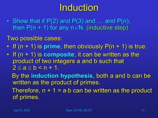 15
Induction
• Show that if P(2) and P(3) and … and P(n),
then P(n + 1) for any nN. (inductive step)
Two possible cases:
• If (n + 1) is prime, then obviously P(n + 1) is true.
• If (n + 1) is composite, it can be written as the
product of two integers a and b such that
2  a  b < n + 1.
By the induction hypothesis, both a and b can be
written as the product of primes.
Therefore, n + 1 = ab can be written as the product
of primes.
April 9, 2024 Dept. of CSE, KUET
 