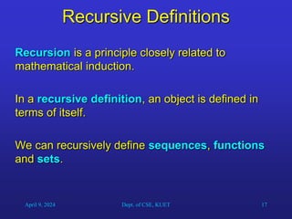 17
Recursive Definitions
Recursion is a principle closely related to
mathematical induction.
In a recursive definition, an object is defined in
terms of itself.
We can recursively define sequences, functions
and sets.
April 9, 2024 Dept. of CSE, KUET
 