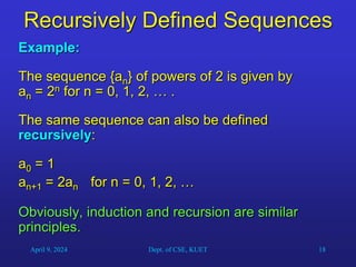 18
Recursively Defined Sequences
Example:
The sequence {an} of powers of 2 is given by
an = 2n for n = 0, 1, 2, … .
The same sequence can also be defined
recursively:
a0 = 1
an+1 = 2an for n = 0, 1, 2, …
Obviously, induction and recursion are similar
principles.
April 9, 2024 Dept. of CSE, KUET
 