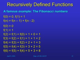 22
Recursively Defined Functions
A famous example: The Fibonacci numbers
f(0) = 0, f(1) = 1
f(n) = f(n – 1) + f(n - 2)
f(0) = 0
f(1) = 1
f(2) = f(1) + f(0) = 1 + 0 = 1
f(3) = f(2) + f(1) = 1 + 1 = 2
f(4) = f(3) + f(2) = 2 + 1 = 3
f(5) = f(4) + f(3) = 3 + 2 = 5
f(6) = f(5) + f(4) = 5 + 3 = 8
April 9, 2024 Dept. of CSE, KUET
 