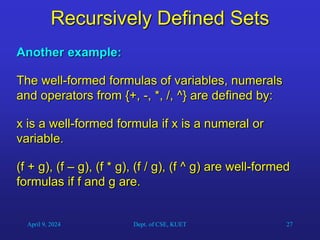 27
Recursively Defined Sets
Another example:
The well-formed formulas of variables, numerals
and operators from {+, -, *, /, ^} are defined by:
x is a well-formed formula if x is a numeral or
variable.
(f + g), (f – g), (f * g), (f / g), (f ^ g) are well-formed
formulas if f and g are.
April 9, 2024 Dept. of CSE, KUET
 