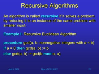 29
Recursive Algorithms
An algorithm is called recursive if it solves a problem
by reducing it to an instance of the same problem with
smaller input.
Example I: Recursive Euclidean Algorithm
procedure gcd(a, b: nonnegative integers with a < b)
if a = 0 then gcd(a, b) := b
else gcd(a, b) := gcd(b mod a, a)
April 9, 2024 Dept. of CSE, KUET
 