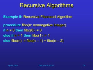 30
Recursive Algorithms
Example II: Recursive Fibonacci Algorithm
procedure fibo(n: nonnegative integer)
if n = 0 then fibo(0) := 0
else if n = 1 then fibo(1) := 1
else fibo(n) := fibo(n – 1) + fibo(n – 2)
April 9, 2024 Dept. of CSE, KUET
 