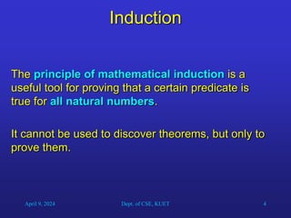 4
Induction
The principle of mathematical induction is a
useful tool for proving that a certain predicate is
true for all natural numbers.
It cannot be used to discover theorems, but only to
prove them.
April 9, 2024 Dept. of CSE, KUET
 