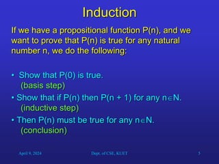 5
Induction
If we have a propositional function P(n), and we
want to prove that P(n) is true for any natural
number n, we do the following:
• Show that P(0) is true.
(basis step)
• Show that if P(n) then P(n + 1) for any nN.
(inductive step)
• Then P(n) must be true for any nN.
(conclusion)
April 9, 2024 Dept. of CSE, KUET
 