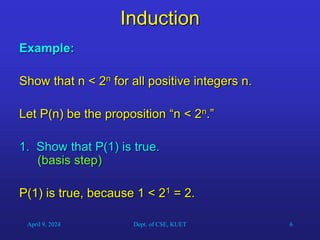 6
Induction
Example:
Show that n < 2n for all positive integers n.
Let P(n) be the proposition “n < 2n.”
1. Show that P(1) is true.
(basis step)
P(1) is true, because 1 < 21 = 2.
April 9, 2024 Dept. of CSE, KUET
 