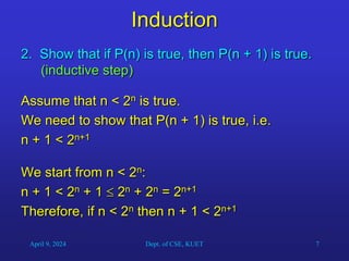 7
Induction
2. Show that if P(n) is true, then P(n + 1) is true.
(inductive step)
Assume that n < 2n is true.
We need to show that P(n + 1) is true, i.e.
n + 1 < 2n+1
We start from n < 2n:
n + 1 < 2n + 1  2n + 2n = 2n+1
Therefore, if n < 2n then n + 1 < 2n+1
April 9, 2024 Dept. of CSE, KUET
 
