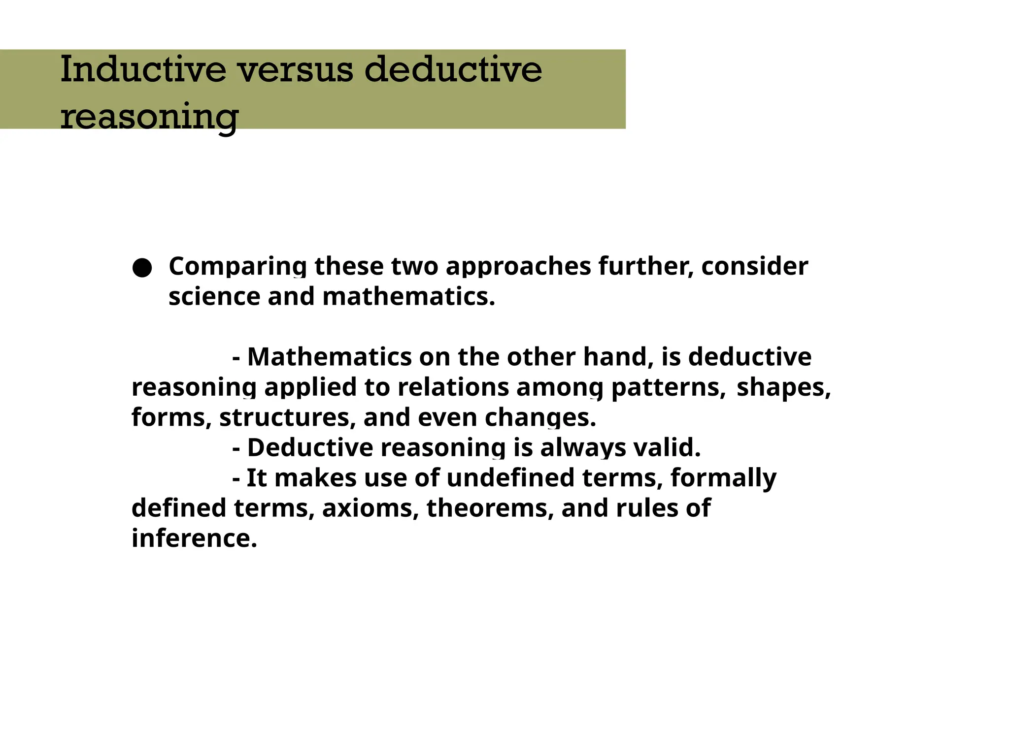 ● Comparing these two approaches further, consider
science and mathematics.
- Mathematics on the other hand, is deductive
reasoning applied to relations among patterns, shapes,
forms, structures, and even changes.
- Deductive reasoning is always valid.
- It makes use of undefined terms, formally
defined terms, axioms, theorems, and rules of
inference.
Inductive versus deductive
reasoning
 