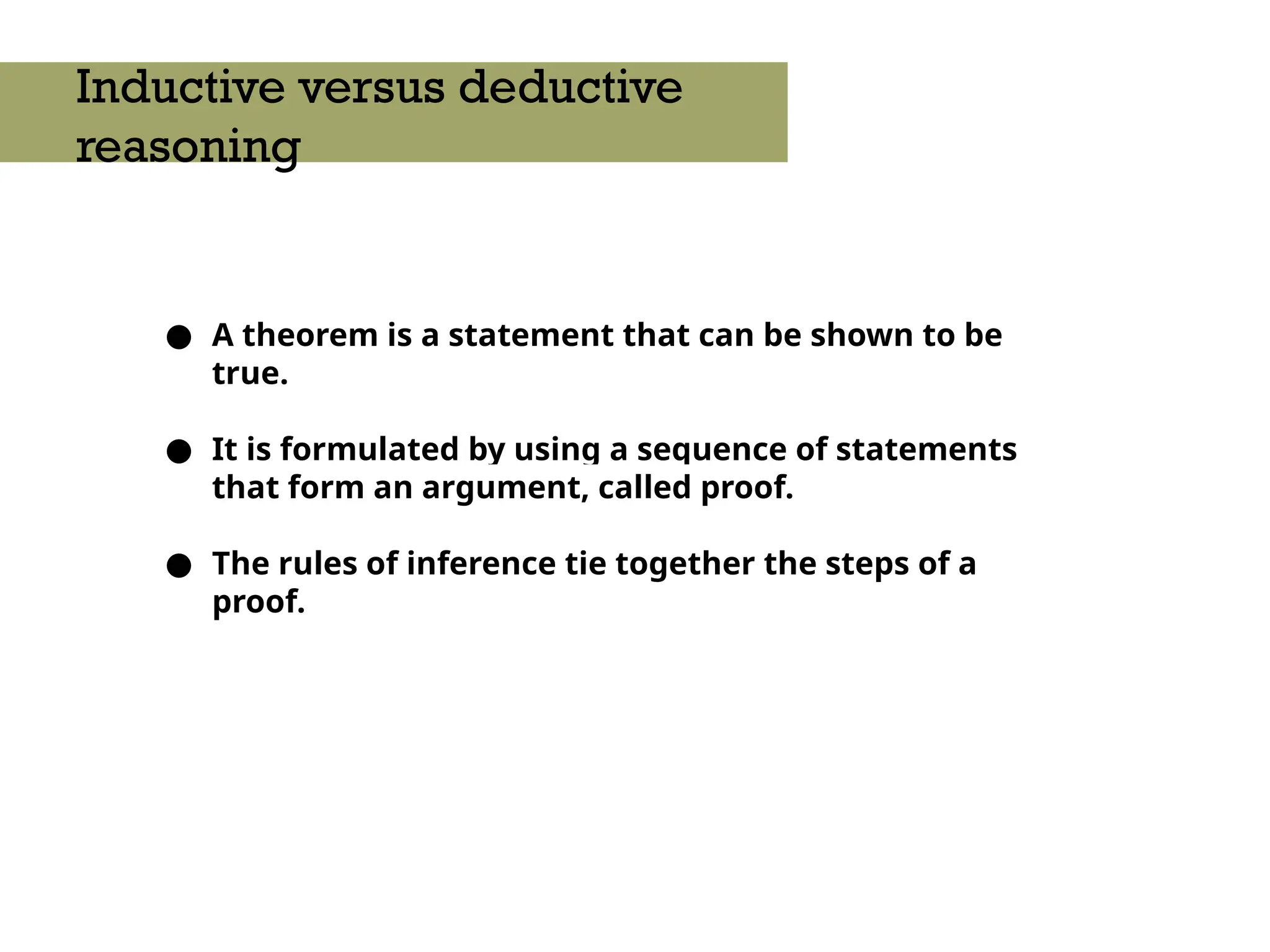 ● A theorem is a statement that can be shown to be
true.
● It is formulated by using a sequence of statements
that form an argument, called proof.
● The rules of inference tie together the steps of a
proof.
Inductive versus deductive
reasoning
 