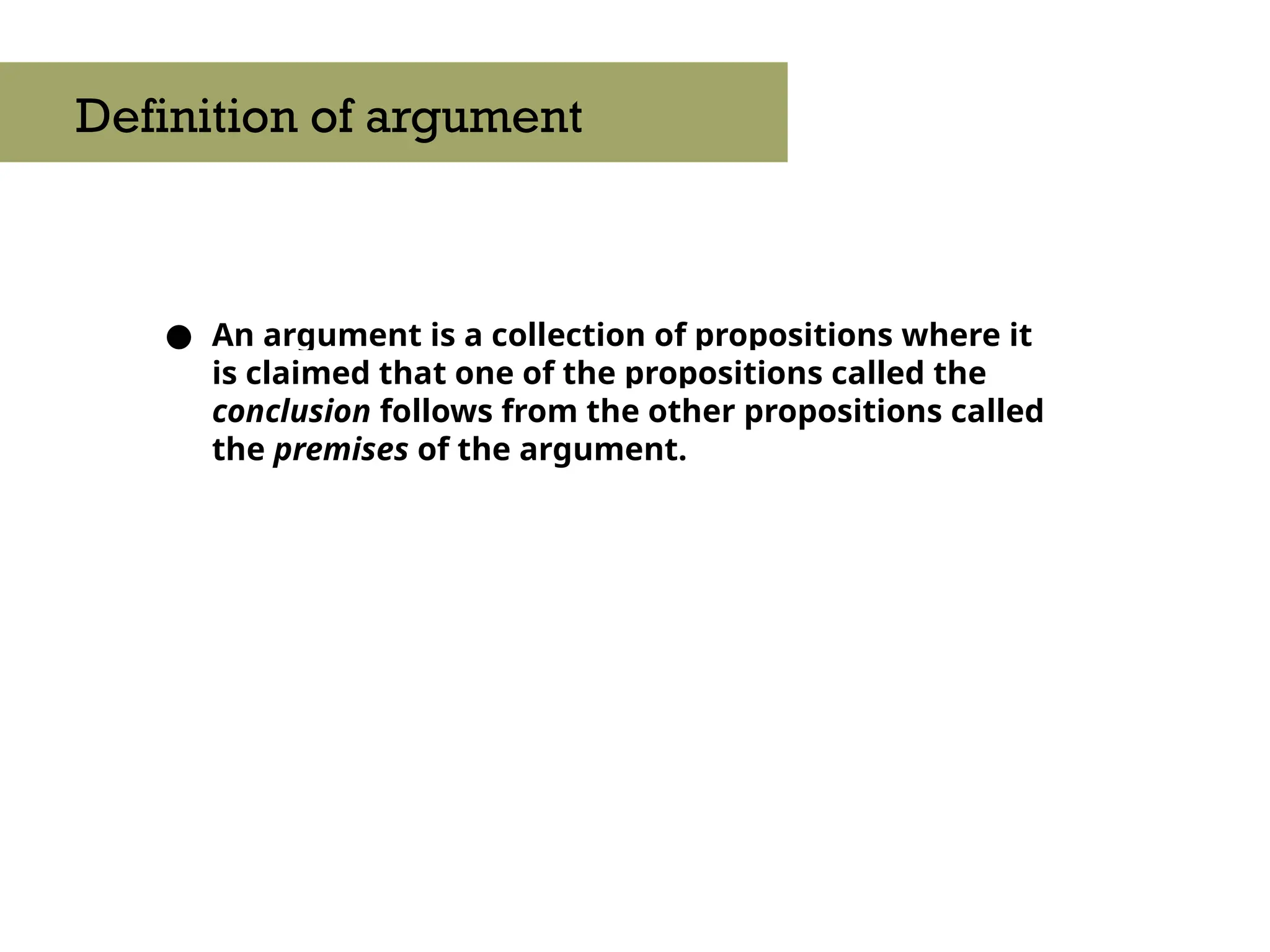 ● An argument is a collection of propositions where it
is claimed that one of the propositions called the
conclusion follows from the other propositions called
the premises of the argument.
Definition of argument
 