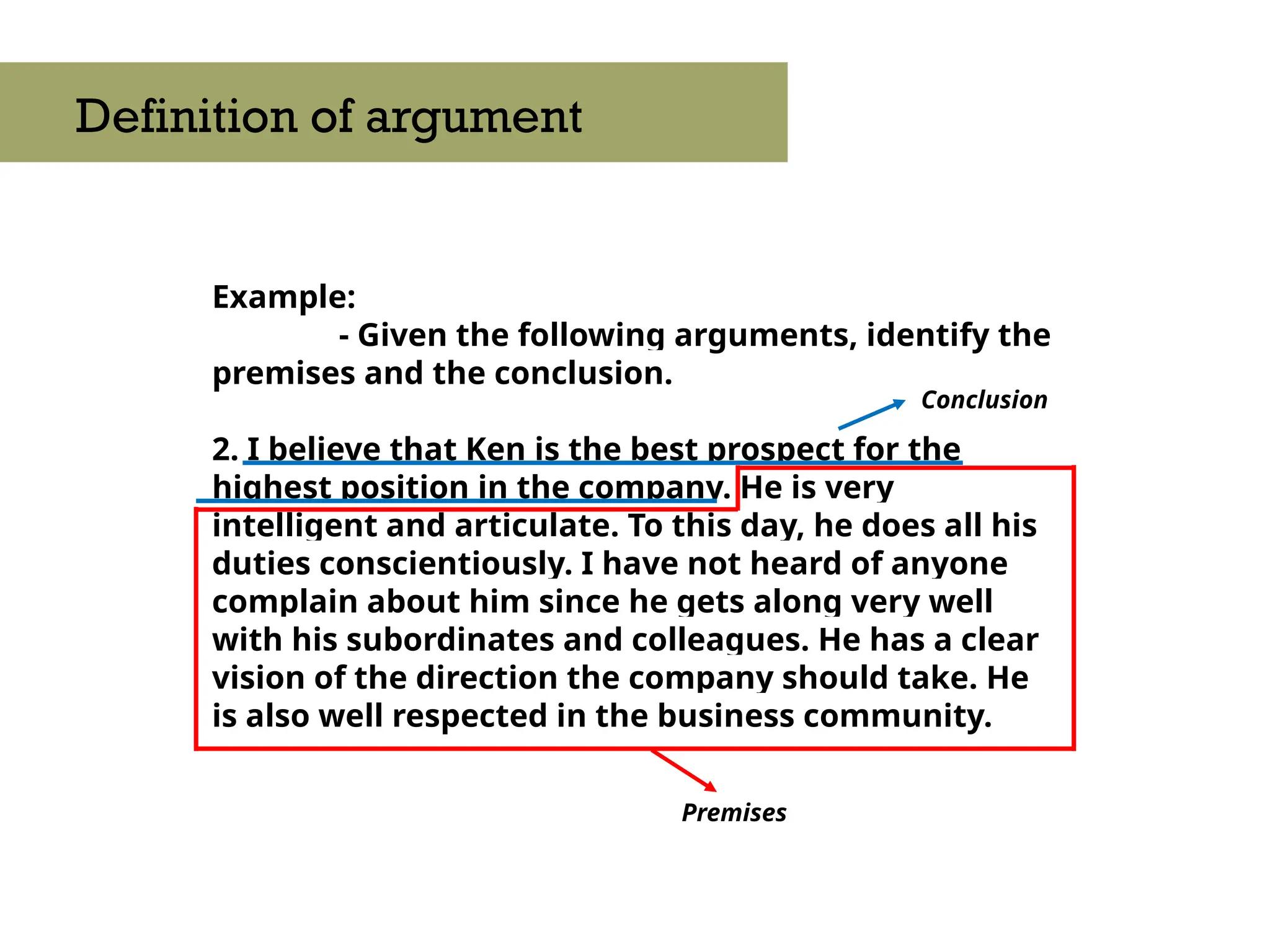 Example:
- Given the following arguments, identify the
premises and the conclusion.
2. I believe that Ken is the best prospect for the
highest position in the company. He is very
intelligent and articulate. To this day, he does all his
duties conscientiously. I have not heard of anyone
complain about him since he gets along very well
with his subordinates and colleagues. He has a clear
vision of the direction the company should take. He
is also well respected in the business community.
Definition of argument
Premises
Conclusion
 