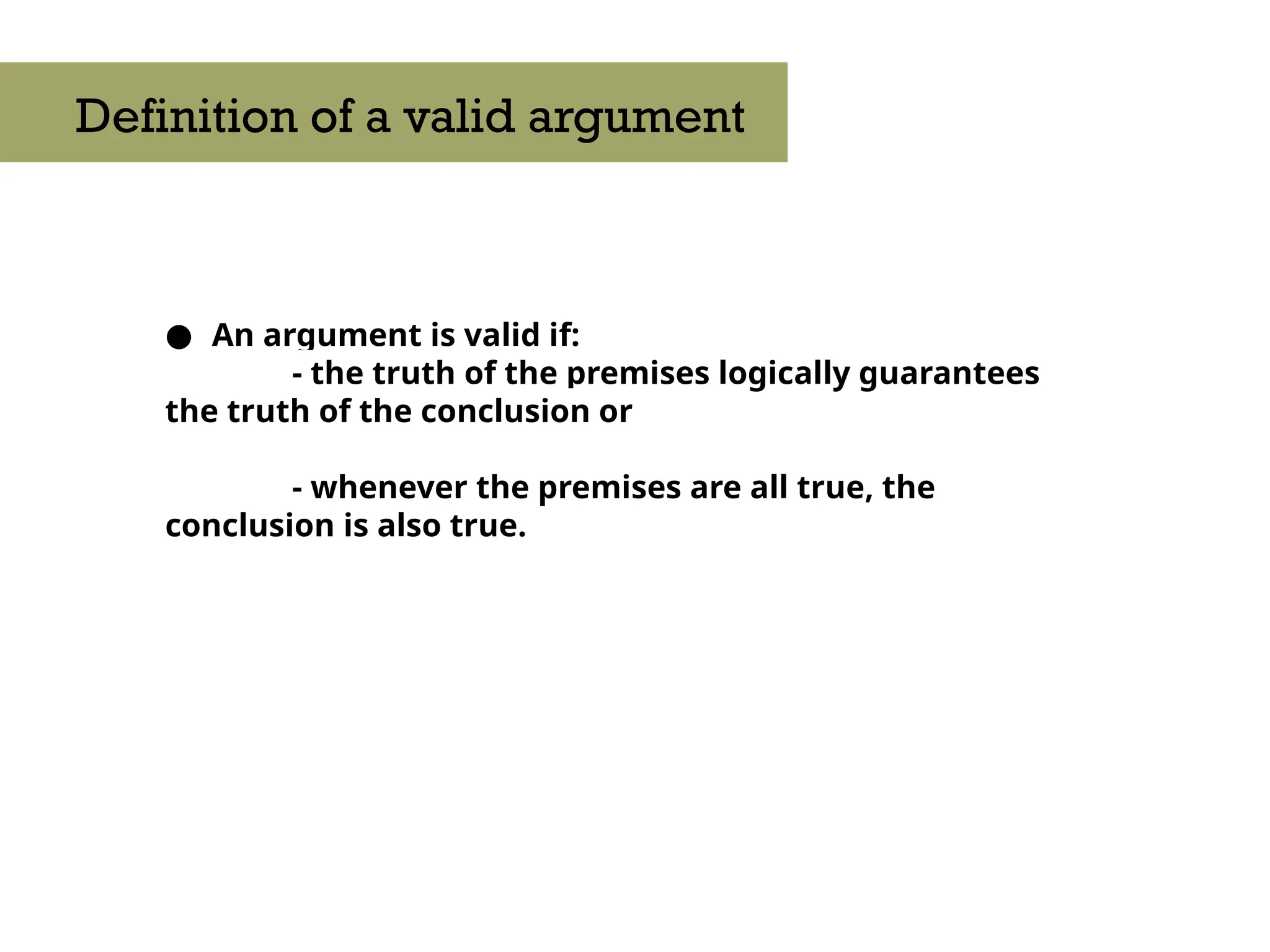 ● An argument is valid if:
- the truth of the premises logically guarantees
the truth of the conclusion or
- whenever the premises are all true, the
conclusion is also true.
Definition of a valid argument
 
