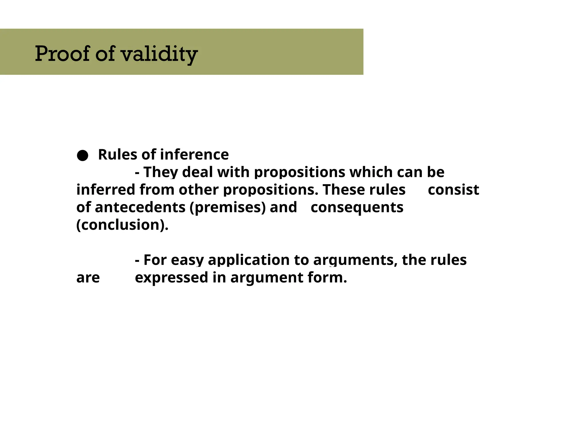 ● Rules of inference
- They deal with propositions which can be
inferred from other propositions. These rules consist
of antecedents (premises) and consequents
(conclusion).
- For easy application to arguments, the rules
are expressed in argument form.
Proof of validity
 