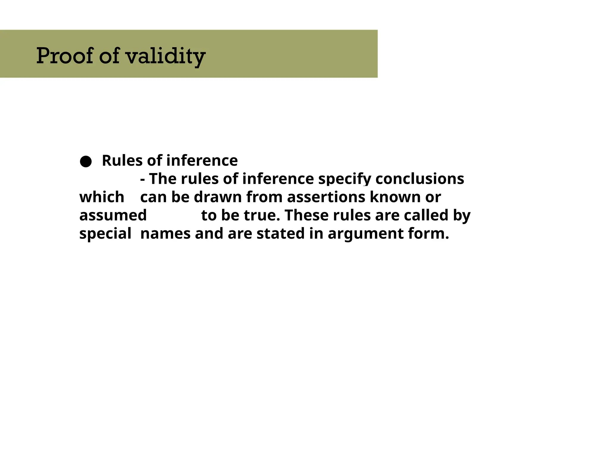 ● Rules of inference
- The rules of inference specify conclusions
which can be drawn from assertions known or
assumed to be true. These rules are called by
special names and are stated in argument form.
Proof of validity
 