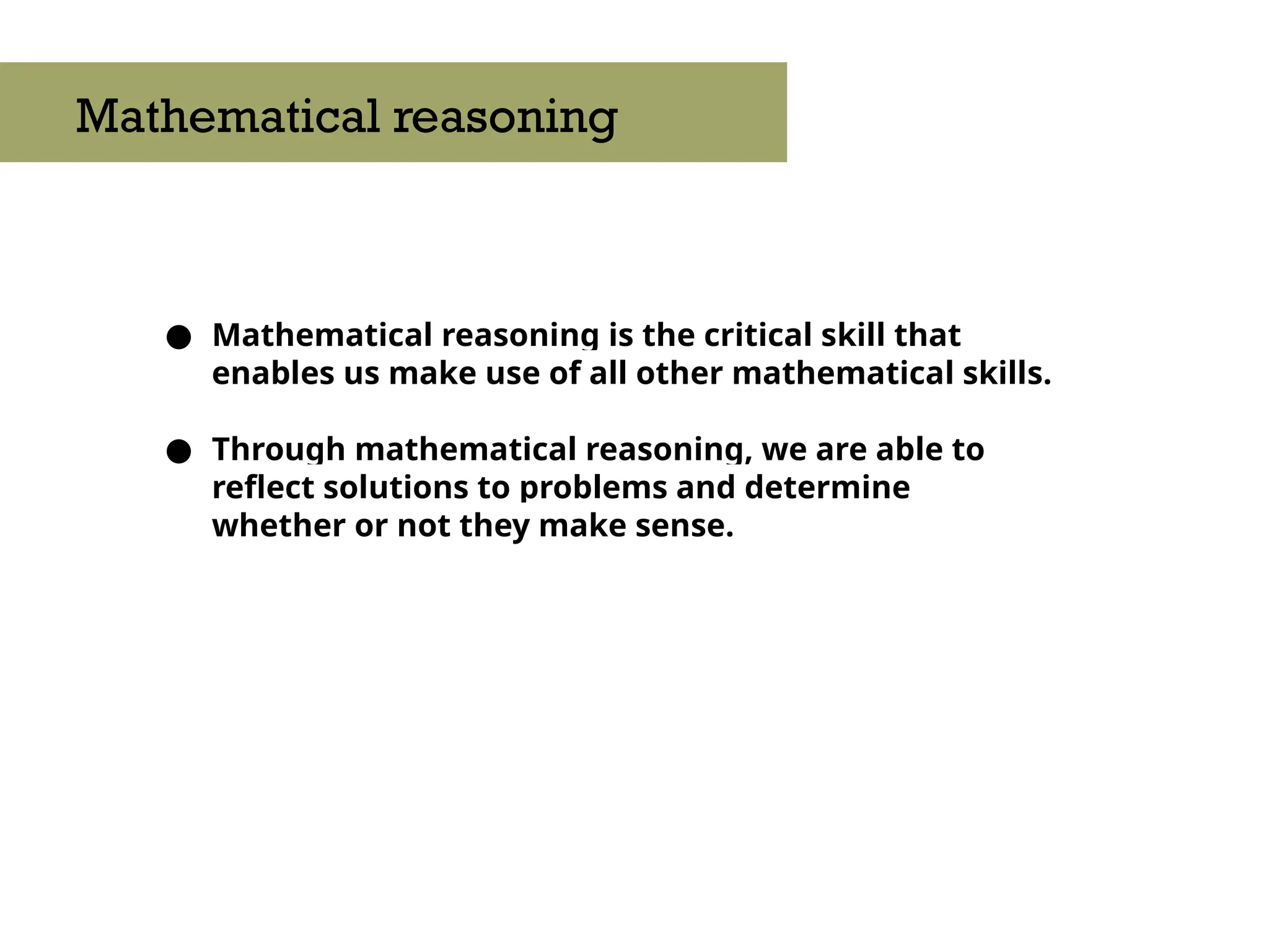 ● Mathematical reasoning is the critical skill that
enables us make use of all other mathematical skills.
● Through mathematical reasoning, we are able to
reflect solutions to problems and determine
whether or not they make sense.
Mathematical reasoning
 