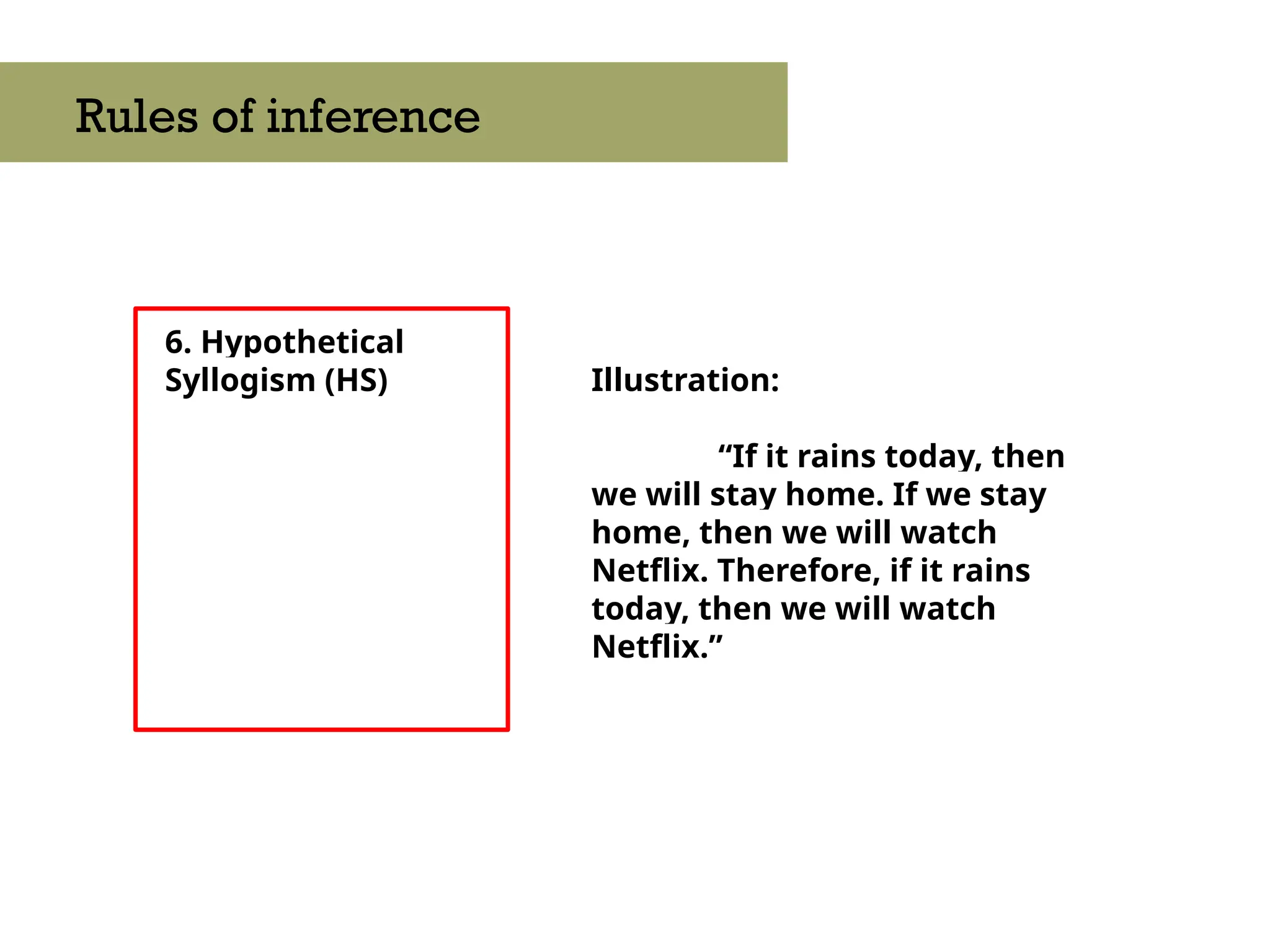 6. Hypothetical
Syllogism (HS)
Rules of inference
Illustration:
“If it rains today, then
we will stay home. If we stay
home, then we will watch
Netflix. Therefore, if it rains
today, then we will watch
Netflix.”
 