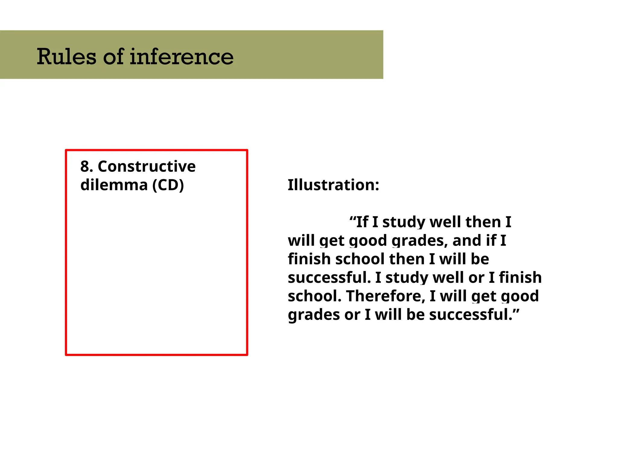 8. Constructive
dilemma (CD)
Rules of inference
Illustration:
“If I study well then I
will get good grades, and if I
finish school then I will be
successful. I study well or I finish
school. Therefore, I will get good
grades or I will be successful.”
 
