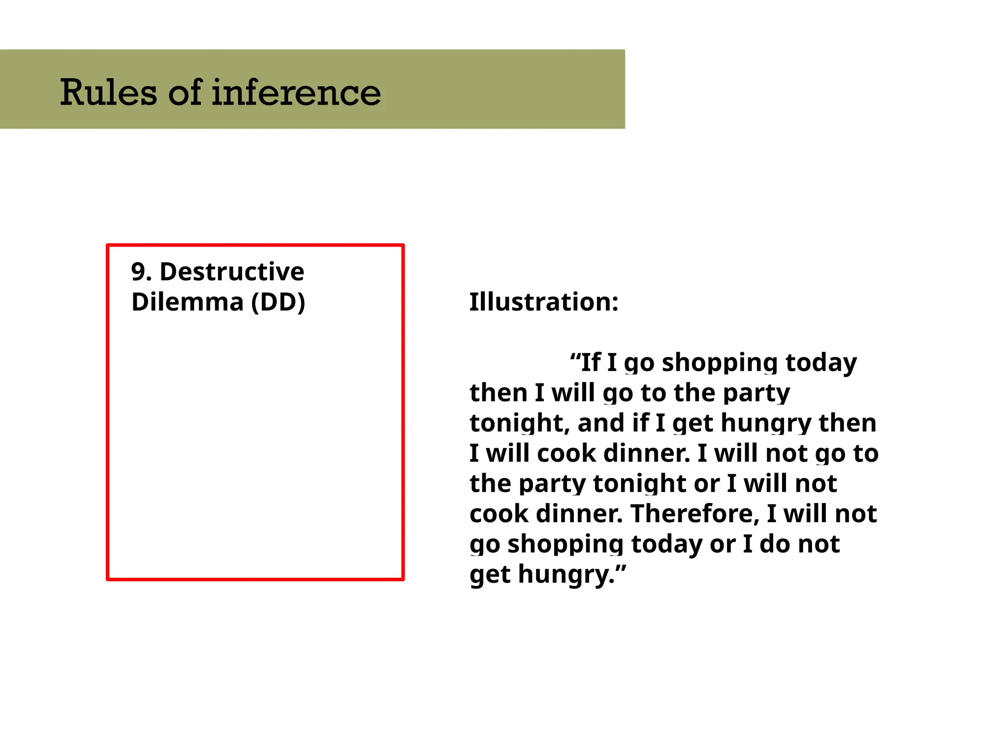 9. Destructive
Dilemma (DD)
Rules of inference
Illustration:
“If I go shopping today
then I will go to the party
tonight, and if I get hungry then
I will cook dinner. I will not go to
the party tonight or I will not
cook dinner. Therefore, I will not
go shopping today or I do not
get hungry.”
 