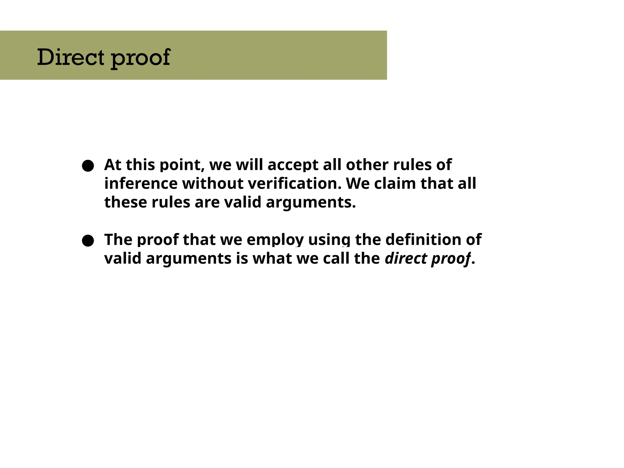 ● At this point, we will accept all other rules of
inference without verification. We claim that all
these rules are valid arguments.
● The proof that we employ using the definition of
valid arguments is what we call the direct proof.
Direct proof
 
