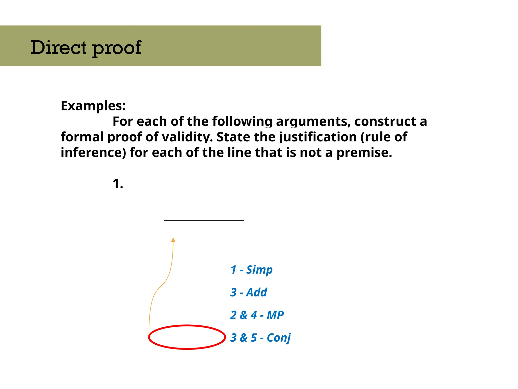 Examples:
For each of the following arguments, construct a
formal proof of validity. State the justification (rule of
inference) for each of the line that is not a premise.
1.
_______________
Direct proof
3 & 5 - Conj
3 - Add
2 & 4 - MP
1 - Simp
 
