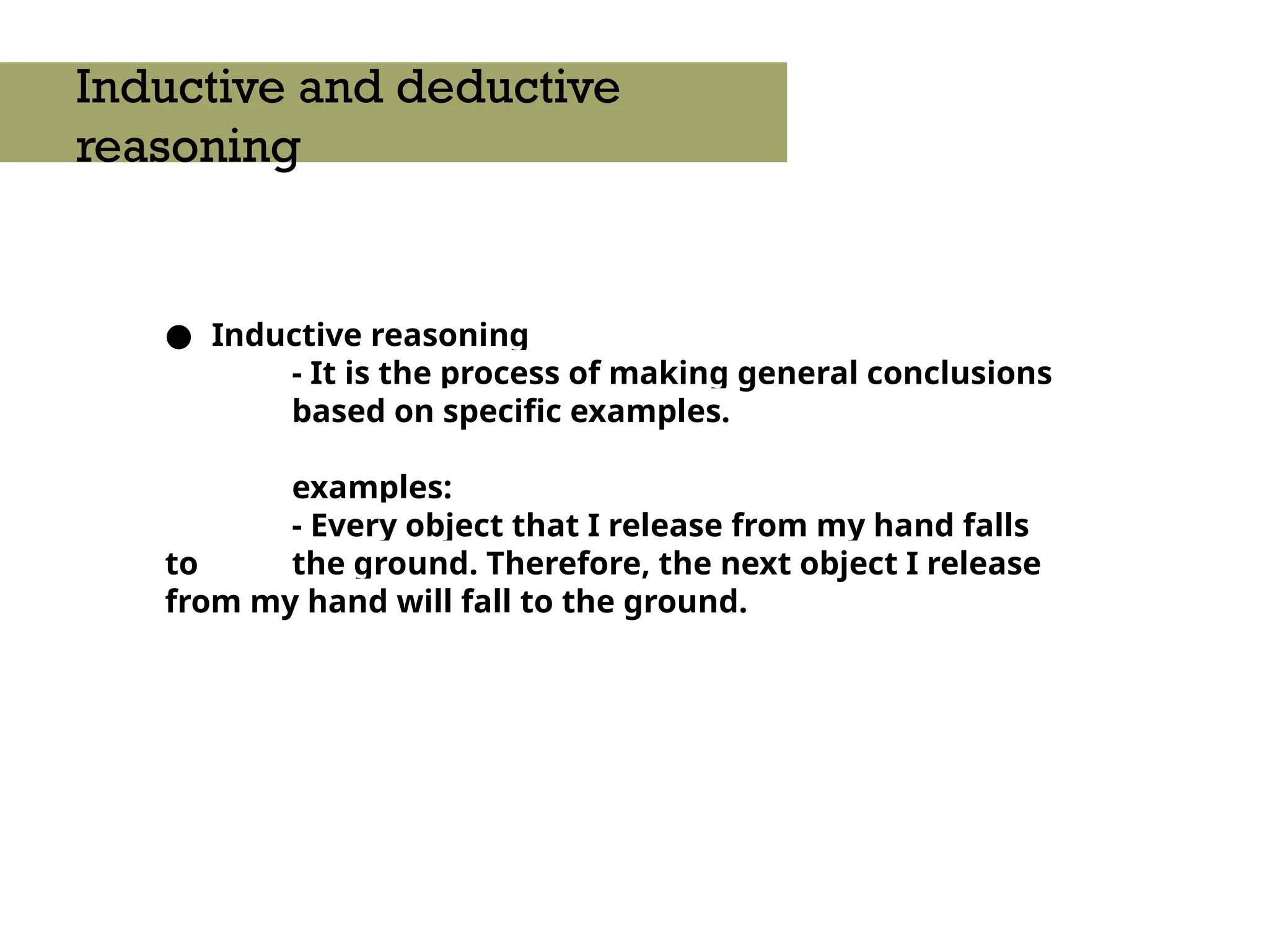 ● Inductive reasoning
- It is the process of making general conclusions
based on specific examples.
examples:
- Every object that I release from my hand falls
to the ground. Therefore, the next object I release
from my hand will fall to the ground.
Inductive and deductive
reasoning
 