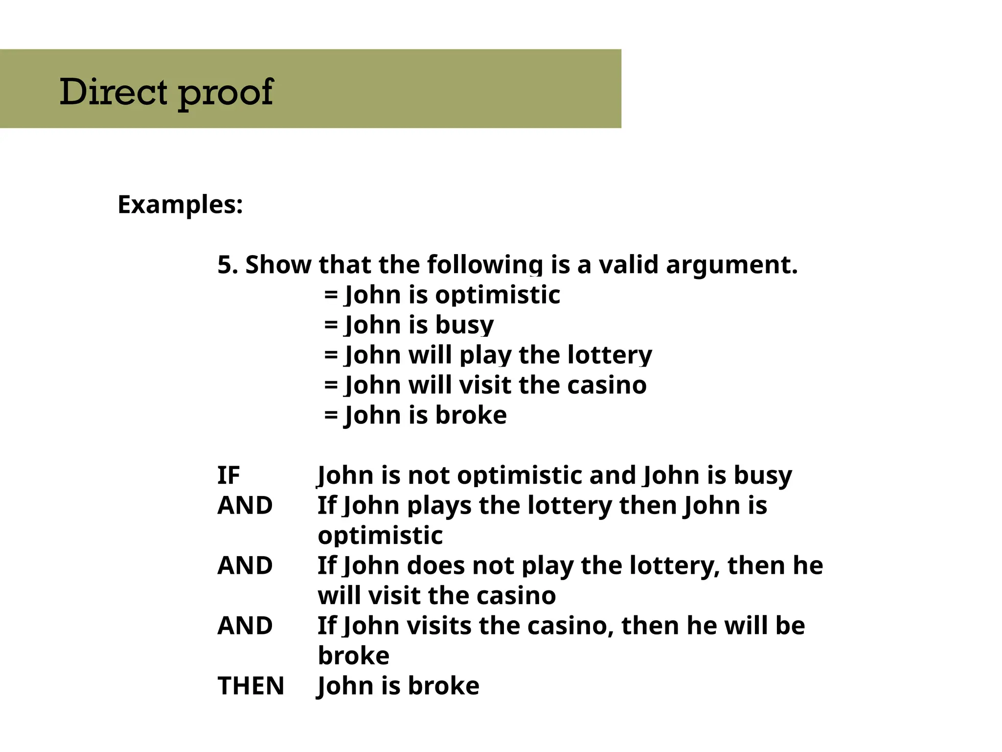 Examples:
5. Show that the following is a valid argument.
= John is optimistic
= John is busy
= John will play the lottery
= John will visit the casino
= John is broke
IF John is not optimistic and John is busy
AND If John plays the lottery then John is
optimistic
AND If John does not play the lottery, then he
will visit the casino
AND If John visits the casino, then he will be
broke
THEN John is broke
Direct proof
 