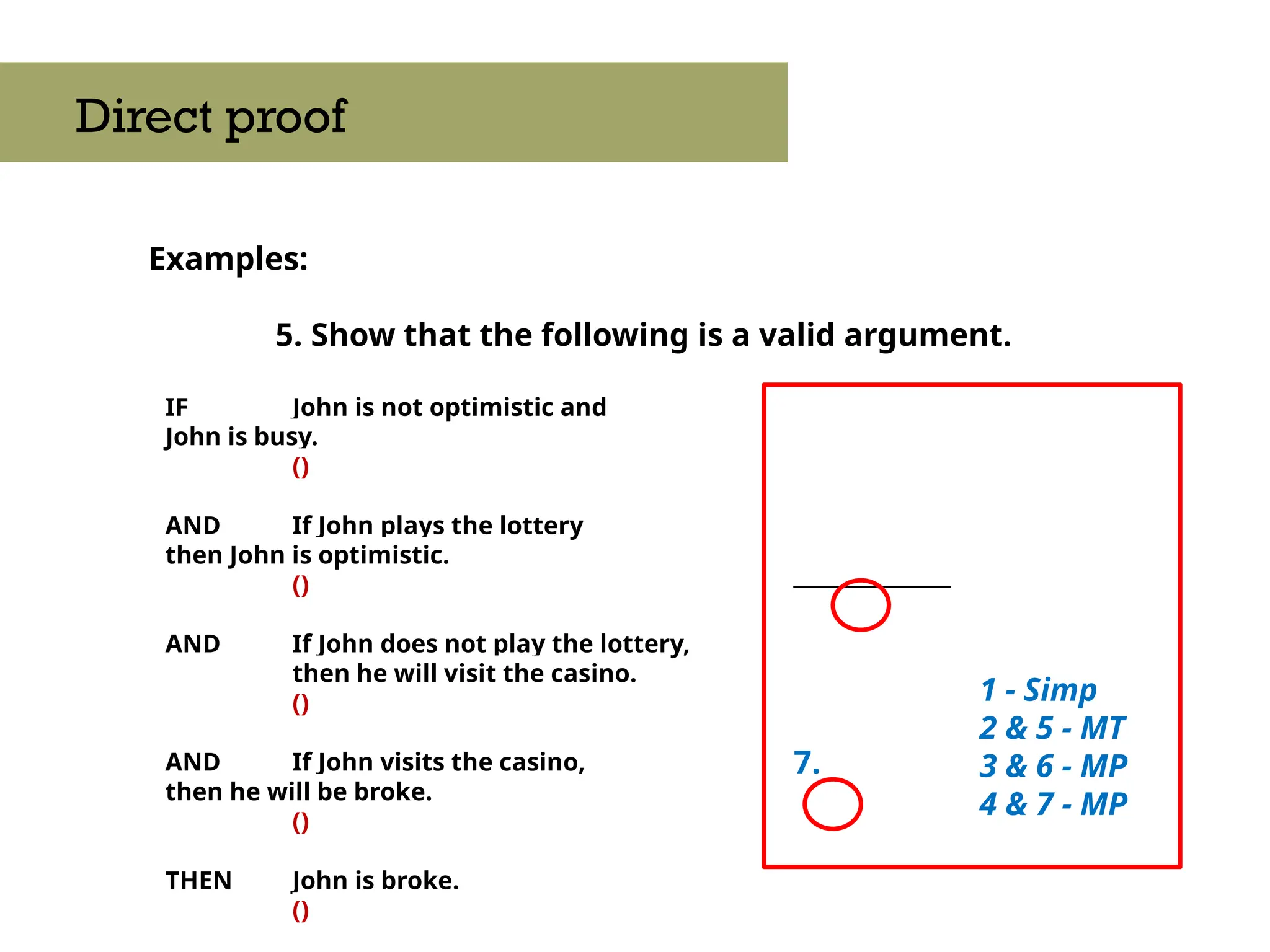 Examples:
5. Show that the following is a valid argument.
Direct proof
IF John is not optimistic and
John is busy.
()
AND If John plays the lottery
then John is optimistic.
()
AND If John does not play the lottery,
then he will visit the casino.
()
AND If John visits the casino,
then he will be broke.
()
THEN John is broke.
()
____________
7.
1 - Simp
2 & 5 - MT
3 & 6 - MP
4 & 7 - MP
 