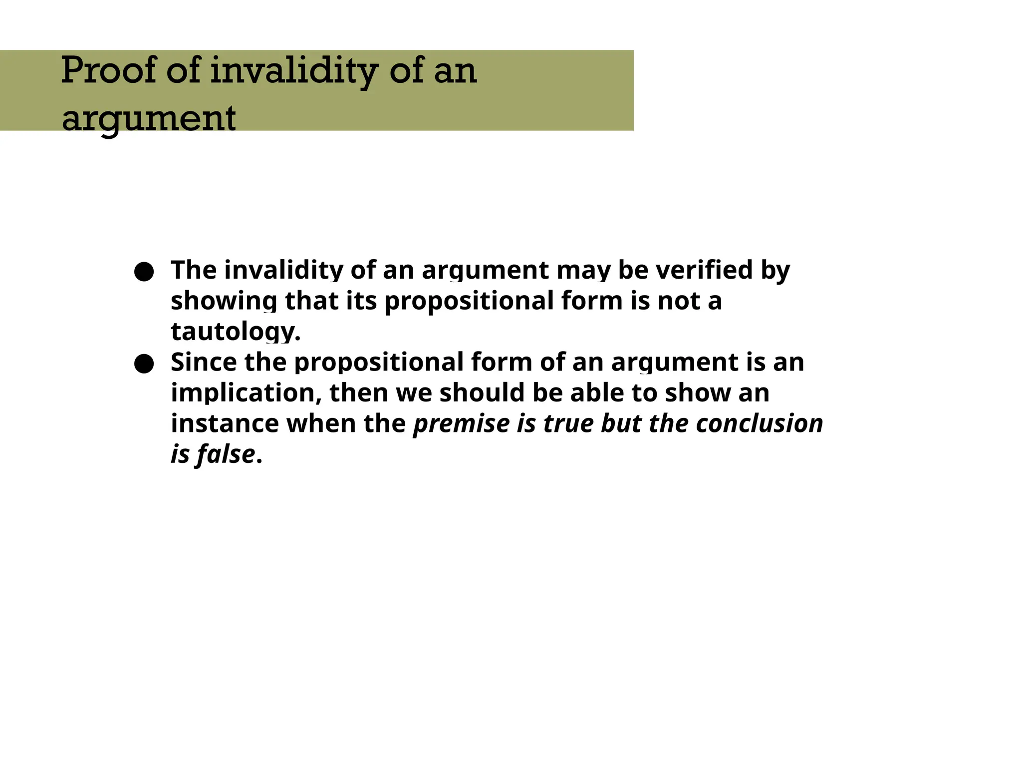 ● The invalidity of an argument may be verified by
showing that its propositional form is not a
tautology.
● Since the propositional form of an argument is an
implication, then we should be able to show an
instance when the premise is true but the conclusion
is false.
Proof of invalidity of an
argument
 