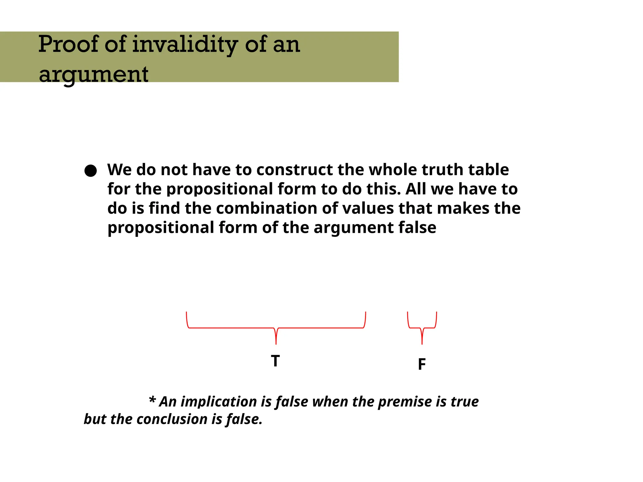 ● We do not have to construct the whole truth table
for the propositional form to do this. All we have to
do is find the combination of values that makes the
propositional form of the argument false
* An implication is false when the premise is true
but the conclusion is false.
Proof of invalidity of an
argument
T F
 