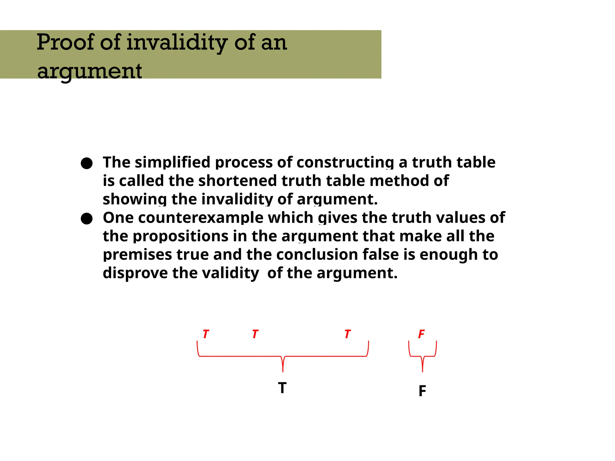 ● The simplified process of constructing a truth table
is called the shortened truth table method of
showing the invalidity of argument.
● One counterexample which gives the truth values of
the propositions in the argument that make all the
premises true and the conclusion false is enough to
disprove the validity of the argument.
Proof of invalidity of an
argument
T F
T T T F
 